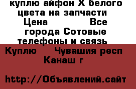 куплю айфон Х белого цвета на запчасти › Цена ­ 10 000 - Все города Сотовые телефоны и связь » Куплю   . Чувашия респ.,Канаш г.